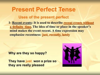 1- Recent events: It is used to describe recent events without
a definite time. The idea of time or place in the speaker’s
mind makes the event recent. A time expression may
emphasize recentness: just, recently, lately
Present Perfect Tense
Uses of the present perfect
Why are they so happy?
They have just won a prize so
they are really pleased
 