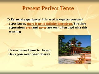 Present Perfect Tense
2- Personal experiences: It is used to express personal
experiences, there is not a definite time given. The time
expressions ever and never are very often used with this
meaning
I have never been to Japan.
Have you ever been there?
 