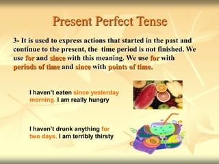 Present Perfect Tense
3- It is used to express actions that started in the past and
continue to the present, the time period is not finished. We
use for and since with this meaning. We use for with
periods of time and since with points of time.
I haven’t eaten since yesterday
morning. I am really hungry
I haven’t drunk anything for
two days. I am terribly thirsty
 