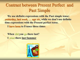 Contrast between Present Perfect and
Past Simple
We use definite expressions with the Past simple tense:
yesterday, last week, … ago etc, while we don’t use definite
time expressions with the Present perfect tense.
I have been to France three times
When did you go there last?
I went there last Summer
 