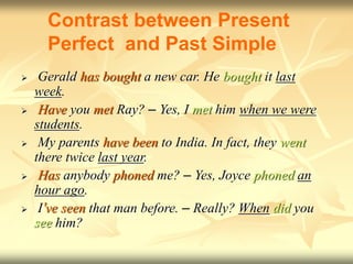  Gerald has bought a new car. He bought it last
week.
 Have you met Ray? – Yes, I met him when we were
students.
 My parents have been to India. In fact, they went
there twice last year.
 Has anybody phoned me? – Yes, Joyce phoned an
hour ago.
 I’ve seen that man before. – Really? When did you
see him?
Contrast between Present
Perfect and Past Simple
 