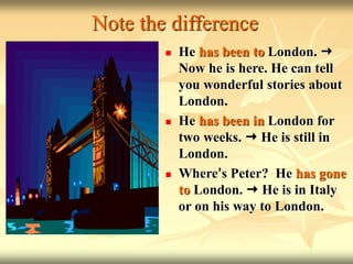 Note the difference
 He has been to London. 
Now he is here. He can tell
you wonderful stories about
London.
 He has been in London for
two weeks.  He is still in
London.
 Where’s Peter? He has gone
to London.  He is in Italy
or on his way to London.
 