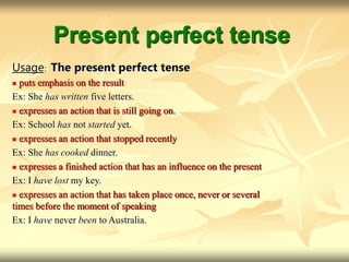 Present perfect tense
Usage: The present perfect tense
 puts emphasis on the result
Ex: She has written five letters.
 expresses an action that is still going on.
Ex: School has not started yet.
 expresses an action that stopped recently
Ex: She has cooked dinner.
 expresses a finished action that has an influence on the present
Ex: I have lost my key.
 expresses an action that has taken place once, never or several
times before the moment of speaking
Ex: I have never been to Australia.
 