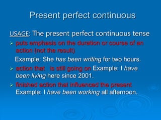Present perfect continuous
USAGE: The present perfect continuous tense
 puts emphasis on the duration or course of an
action (not the result)
Example: She has been writing for two hours.
 action that is still going on Example: I have
been living here since 2001.
 finished action that influenced the present
Example: I have been working all afternoon.
 