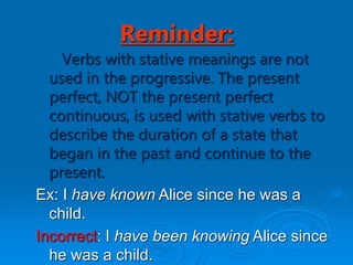 Reminder:
Verbs with stative meanings are not
used in the progressive. The present
perfect, NOT the present perfect
continuous, is used with stative verbs to
describe the duration of a state that
began in the past and continue to the
present.
Ex: I have known Alice since he was a
child.
Incorrect: I have been knowing Alice since
he was a child.
 