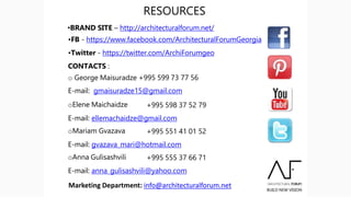 RESOURCES
•BRAND SITE – http://architecturalforum.net/
•FB - https://www.facebook.com/ArchitecturalForumGeorgia
•Twitter - https://twitter.com/ArchiForumgeo
CONTACTS :
o George Maisuradze +995 599 73 77 56
E-mail: gmaisuradze15@gmail.com
oElene Maichaidze +995 598 37 52 79
E-mail: ellemachaidze@gmail.com
oMariam Gvazava +995 551 41 01 52
E-mail: gvazava_mari@hotmail.com
oAnna Gulisashvili +995 555 37 66 71
E-mail: anna_gulisashvili@yahoo.com
Marketing Department: info@architecturalforum.net
 