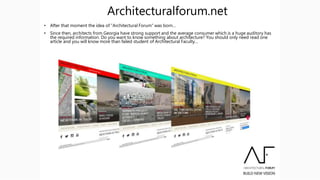 Architecturalforum.net
• After that moment the idea of “Architectural Forum” was born…
• Since then, architects from Georgia have strong support and the average consumer which is a huge auditory has
the required information. Do you want to know something about architecture? You should only need read one
article and you will know more than failed student of Architectural Faculty…
 