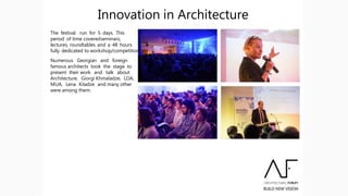 The festival run for 5 days. This
period of time coveredseminars,
lectures, roundtables and a 48 hours
fully dedicated to workshop/competition.
Numerous Georgian and foreign
famous architects took the stage to
present their work and talk about
Architecture, Giorgi Khmaladze, LOA,
MUA, Lena Kiladze and many other
were among them.
Innovation in Architecture
 