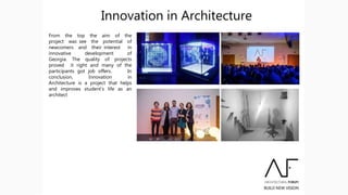 Innovation in Architecture
From the top the aim of the
project was see the potential of
newcomers and their interest in
innovative development of
Georgia. The quality of projects
proved it right and many of the
participants got job offers. In
conclusion, Innovation in
Architecture is a project that helps
and improves student’s life as an
architect
 