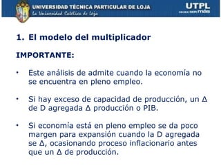 El modelo del multiplicador IMPORTANTE: Este análisis de admite cuando la economía no se encuentra en pleno empleo. Si hay exceso de capacidad de producción, un ∆ de D agregada ∆ producción o PIB. Si economía está en pleno empleo se da poco margen para expansión cuando la D agregada se ∆, ocasionando proceso inflacionario antes que un ∆ de producción. 