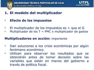 El modelo del multiplicador Efecto de los impuestos El multiplicador de los impuestos es > que el G Multiplicador de los T = PMC x multiplicador de gastos Multiplicadores en acción:  importante Dan soluciones a los crisis económicas por algún fenómeno económico. Utilizan para observar los resultados que se obtendrán antes de tomar decisión sobre las variables que están en manos del gobierno a través de política fiscal. 