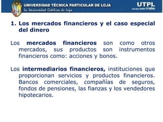 Los mercados financieros y el caso especial del dinero Los  mercados financieros  son como otros mercados, sus productos son instrumentos financieros como: acciones y bonos. Los  intermediarios financieros,  instituciones que proporcionan servicios y productos financieros. Bancos comerciales, compañías de seguros, fondos de pensiones, las fianzas y los vendedores hipotecarios. 