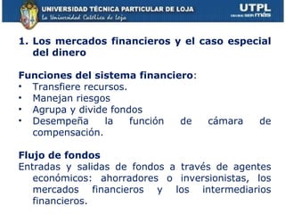 Los mercados financieros y el caso especial del dinero Funciones del sistema financiero :  Transfiere recursos. Manejan riesgos Agrupa y divide fondos Desempeña la función de cámara de compensación.  Flujo de fondos Entradas y salidas de fondos a través de agentes económicos: ahorradores o inversionistas, los mercados financieros y los intermediarios financieros. 