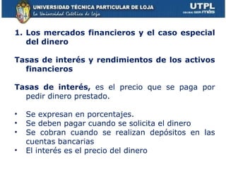 Los mercados financieros y el caso especial del dinero Tasas de interés y rendimientos de los activos financieros Tasas de interés,  es el precio que se paga por pedir dinero prestado. Se expresan en porcentajes. Se deben pagar cuando se solicita el dinero Se cobran cuando se realizan depósitos en las cuentas bancarias El interés es el precio del dinero 