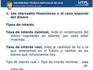 Los mercados financieros y el caso especial del dinero Tipos de interés Tasa de interés nominal,  mide el rendimiento del dinero expresado en dólares, por cada dólar invertido. Tasa de interés real,  mide la cantidad de bs y ss que obtenemos en el futuro a cambio de los bienes que renunciamos hoy. Tipo de interés real = Tipo de interés nominal – tasa  de inflación 