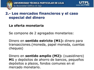 2.- Los mercados financieros y el caso especial del dinero  La oferta monetaria  Se compone de 2 agregados monetarios: Dinero en  sentido estricto (M1):  dinero para transacciones.(moneda, papel moneda, cuentas cheques) Dinero en  sentido amplio (M2):  (cuasidinero)  M1  y   depósitos de ahorro de bancos, pequeños depósitos a plazos, fondos comunes en el mercado monetario. 