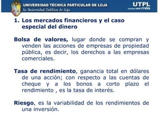 Los mercados financieros y el caso especial del dinero Bolsa de valores,  lugar donde se compran y venden las acciones de empresas de propiedad pública, es decir, los derechos a las empresas comerciales. Tasa de rendimiento , ganancia total en dólares de una acción; con respecto a las cuentas de cheque y a los bonos a corto plazo el rendimiento , es la tasa de interés. Riesgo , es la variabilidad de los rendimientos de una inversión. 
