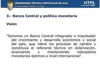 3.- Banca Central y política monetaria Visión: “ Seremos un Banco Central integrador e impulsador del crecimiento y desarrollo económico y social del país, que lidere los procesos de cambio y constituya el referente técnico en dolarización, alcanzando y manteniendo indicadores monetarios óptimos a nivel internacional”. 