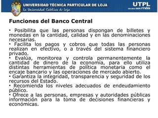 Funciones del Banco Central Posibilita que las personas dispongan de billetes y monedas en la cantidad, calidad y en las denominaciones necesarias.  Facilita los pagos y cobros que todas las personas realizan en efectivo, o a través del sistema financiero privado.  Evalúa, monitorea y controla permanentemente la cantidad de dinero de la economía, para ello utiliza distintas herramientas de política monetaria como el encaje bancario y las operaciones de mercado abierto.  Garantiza la integridad, transparencia y seguridad de los recursos del Estado.  Recomienda los niveles adecuados de endeudamiento público.  Ofrece a las personas, empresas y autoridades públicas información para la toma de decisiones financieras y económicas.  