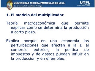 1 . El modelo del multiplicador Teoría macroeconómica que permite explicar cómo se determina la producción a corto plazo. Explica porque en una economía las perturbaciones que afectan a la I, al comercio exterior, la política de impuestos y de gastos pueden influir en la producción y en el empleo. 