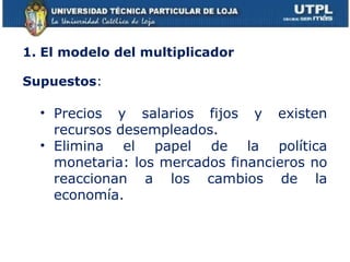 1. El modelo del multiplicador Supuestos :  Precios y salarios fijos y existen recursos desempleados. Elimina el papel de la política monetaria: los mercados financieros no reaccionan a los cambios de la economía.  