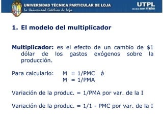 El modelo del multiplicador Multiplicador:  es el efecto de un cambio de $1 dólar de los gastos exógenos sobre la producción. Para calcularlo:   M  = 1/PMC  ǿ    M  = 1/PMA Variación de la produc. = 1/PMA por var. de la I  Variación de la produc. = 1/1 - PMC por var. de la I 