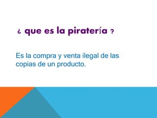 ¿ que es la piratería ?
Es la compra y venta ilegal de las
copias de un producto.
 