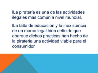 lLa piratería es una de las actividades
ilegales mas común a nivel mundial.
lLa falta de educación y la inexistencia
de un marco legal bien definido que
abarque dichas practicas han hecho de
la piratería una actividad viable para el
consumidor
 