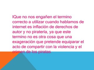lQue no nos engañen el termino
correcto a utilizar cuando hablamos de
internet es inflación de derechos de
autor y no piratería, ya que este
termino no es otra cosa que una
exageración que pretende equiparar el
acto de compartir con la violencia y el
crimen de los piratas.
 