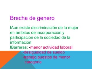 Brecha de genero
lAun existe discriminación de la mujer
en ámbitos de incorporación y
participación de la sociedad de la
información
lBarreras: -menor actividad laboral
-desigualdad de sueldo
-trabajo puestos de menor
categoría
 