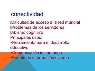 conectividad
lDificultad de acceso a la red mundial
lProblemas de los servidores
lAbismo cognitivo
Principales usos:
Herramienta para el desarrollo
educativo
Comunicación instantánea
Fuente de información diversa
 