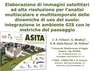 Elaborazione di immagini satellitari
   ad alta risoluzione per l’analisi
multiscalare e multitemporale delle
    dinamiche di uso del suolo:
integrazione in ambiente GIS con le
       metriche del paesaggio

                     C. R. Fichera1, G. Modica1,
                   A. B. Della Rocca2, M. Pollino2
                   (1)   Università ‘Mediterranea’ di Reggio
                              Calabria - Dip. DiSTAfA
                              cr.fichera@unirc.it,
                            giuseppe.modica@unirc.it
                    (2)   ENEA - UTMEA-TER, C. R. Casaccia
                          antonio.dellarocca@enea.it,
                            maurizio.pollino@enea.it
 