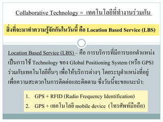 Collaborative Technology = เทคโนโลยีททํางานรวมกัน
                                         ี่
สิ่งที่จะมาทําความรูจักกันในวันนี้ คือ Location Based Service (LBS)

Location Based Service (LBS) – คือ การบริการที่มีการบอกตําแหนง
เปนการใช Technology ของ Global Positioning System (หรือ GPS)
รวมกับเทคโนโลยีอื่นๆ เพื่อใหบริการตางๆ โดยระบุตาแหนงที่อยู
                                                   ํ
เพื่อความสะดวกในการติดตอและติดตาม ซึ่งวันนี้จะขอแนะนํา:
        1. GPS + RFID (Radio Frequency Identification)
        2. GPS + เทคโนโลยี mobile device (โทรศัพทมือถือ)
 