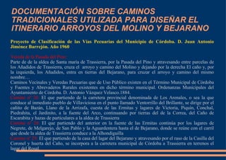 DOCUMENTACIÓN SOBRE CAMINOS TRADICIONALES UTILIZADA PARA DISEÑAR EL ITINERARIO ARROYOS DEL MOLINO Y BEJARANO Proyecto de Clasificación de las Vías Pecuarias del Municipio de Córdoba. D. Juan Antonio Jiménez Barrejón. Año 1960 Vereda de la Pasada del Pino: Parte de de la aldea de Santa maría de Trassierra, por la Pasada del Pino y atravesando entre parcelas de los Añadidos de Trassierra, cruza el  arroyo y camino del Molino y dejando por la derecha El caño y, por la izquierda, los Añadidos, entra en tierras del Bejarano, para cruzar el arroyo y camino del mismo nombre… Caminos Vecinales y Veredas Pecuarias que de Uso Público existen en el Término Municipal de Córdoba y Fuentes y Abrevaderos Rurales existentes en dicho término municipal. Ordenanzas Municipales del Ayuntamiento de Córdoba. D. Antonio Vázquez Velasco.1884. Camino nº 26:  El que partiendo de la carretera provincial denominada de Los Arenales, o sea la que conduce al inmediato pueblo de Villaviciosa en el punto llamado Ventorrillo del Brillante, se dirige por el cañito de Bazán, Llano de la Arrizafa, cuesta de las Ermitas y lagares de Victoria, Piquín, Conchal, Piedrahita, el Jardinito, a la fuente del Arco, continuando por tierras del de la Correa, del Caño de Escarabita y hazas de particulares a la aldea de Trassierra Camino nº 28:  El que partiendo del anterior en la fuente de las Ermitas continúa por los lagares de Negrete, de Melgarejo, de San Pablo y la Aguardentera hasta el de Bejarano, donde se reúne con el carril que desde la aldea de Trassierra conduce a la Alhondiguilla Camino nº 29:  El que partiendo de la casa del lagar del Bejarano y atravesando por el raso de la Casilla del Coronel y huerta del Caño, se incorpora a la carretera municipal de Córdoba a Trassierra en terrenos el lagar del Rosal. 