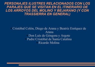 PERSONAJES ILUSTRES RELACIONADOS CON LOS PARAJES QUE SE VISITAN EN EL ITINERARIO DE LOS ARROYOS DEL MOLINO Y BEJARANO (Y CON TRASSIERRA EN GENERAL)‏ Cristóbal Colón, Diego de Arana y Beatriz Enríquez de Arana Don Luís de Góngora y Argote Padre Cristóbal de Santa Catalina Ricardo Molina  