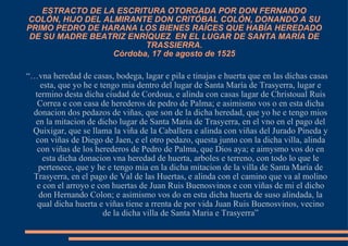 ESTRACTO DE LA ESCRITURA OTORGADA POR DON FERNANDO COLÓN, HIJO DEL ALMIRANTE DON CRITÓBAL COLÓN, DONANDO A SU PRIMO PEDRO DE HARANA LOS BIENES RAÍCES QUE HABÍA HEREDADO DE SU MADRE BEATRIZ ENRÍQUEZ  EN EL LUGAR DE SANTA MARÍA DE TRASSIERRA. Córdoba, 17 de agosto de 1525 “… vna heredad de casas, bodega, lagar e pila e tinajas e huerta que en las dichas casas esta, que yo he e tengo mia dentro del lugar de Santa María de Trasyerra, lugar e termino desta dicha ciudad de Cordoua, e alinda con casas lagar de Christoual Ruis Correa e con casa de herederos de pedro de Palma; e asimismo vos o en esta dicha donacion dos pedazos de viñas, que son de la dicha heredad, que yo he e tengo mios en la mitacion de dicho lugar de Santa Maria de Trasyerra, en el vno en el pago del Quixigar, que se llama la viña de la Caballera e alinda con viñas del Jurado Pineda y con viñas de Diego de Jaen, e el otro pedazo, questa junto con la dicha villa, alinda con viñas de los herederos de Pedro de Palma, que Dios aya; e aimysmo vos do en esta dicha donacion vna heredad de huerta, arboles e terreno, con todo lo que le pertenece, que y he e tengo mia en la dicha mitacion de la villa de Santa María de Trasyerra, en el pago de Val de las Huertas, e alinda con el camino que va al molino e con el arroyo e con huertas de Juan Ruis Buenosvinos e con viñas de mi el dicho don Hernando Colon; e asimismo vos do en esta dicha huerta de suso alindada, la qual dicha huerta e viñas tiene a rrenta de por vida Juan Ruis Buenosvinos, vecino de la dicha villa de Santa Maria e Trasyerra” 
