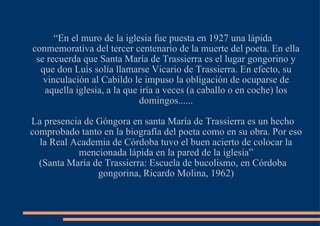 “ En el muro de la iglesia fue puesta en 1927 una lápida conmemorativa del tercer centenario de la muerte del poeta. En ella se recuerda que Santa María de Trassierra es el lugar gongorino y que don Luís solía llamarse Vicario de Trassierra. En efecto, su vinculación al Cabildo le impuso la obligación de ocuparse de aquella iglesia, a la que iría a veces (a caballo o en coche) los domingos...... La presencia de Góngora en santa María de Trassierra es un hecho comprobado tanto en la biografía del poeta como en su obra. Por eso la Real Academia de Córdoba tuvo el buen acierto de colocar la mencionada lápida en la pared de la iglesia” (Santa María de Trassierra: Escuela de bucolismo, en Córdoba gongorina, Ricardo Molina, 1962)‏ 