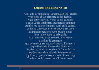 Extracto de la elegía XVIII: … . Aquí está el monte que llamamos de los Panales y un poco al sur el monte de las Ruinas. Aquí estoy entre las varas de los castaños a cuya verde sombra mis recuerdos suspiran Aquí estoy bajo el inmenso azul, en la cañada de las zarzas espesas levantando a mi paso las pesadas perdices cuyo brusco aleteo llena mi corazón de sobresalto Aquí estoy otra vez soñando silencioso a orillas de estanque que colma con sus aguas el arroyo Escaravita y que llaman la Fuente del Elefante. Aquí estoy en el vasto pinar de Santa María hoy domingo de abril y de Resurrección. ¡Aquí estoy! ¡Aquí estoy sin saber lo que hago Temblando de pensar tan sólo en el amor! … . 