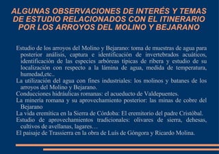 ALGUNAS OBSERVACIONES DE INTERÉS Y TEMAS DE ESTUDIO RELACIONADOS CON EL ITINERARIO POR LOS ARROYOS DEL MOLINO Y BEJARANO Estudio de los arroyos del Molino y Bejarano: toma de muestras de agua para posterior análisis, captura e identificación de invertebrados acuáticos, identificación de las especies arbóreas típicas de ribera y estudio de su localización con respecto a la lámina de agua, medida de temperatura, humedad,etc.. La utilización del agua con fines industriales: los molinos y batanes de los arroyos del Molino y Bejarano. Conducciones hidráulicas romanas: el acueducto de Valdepuentes. La minería romana y su aprovechamiento posterior: las minas de cobre del Bejarano La vida eremítica en la Sierra de Córdoba: El eremitorio del padre Cristóbal. Estudio de aprovechamientos tradicionales: olivares de sierra, dehesas, cultivos de avellanas, lagares… El paisaje de Trassierra en la obra de Luís de Góngora y Ricardo Molina. 