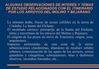ALGUNAS OBSERVACIONES DE INTERÉS Y TEMAS DE ESTUDIO RELACIONADOS CON EL ITINERARIO POR LOS ARROYOS DEL MOLINO Y BEJARANO La almunia árabe, fincas de recreo califales en la sierra de Córdoba. La fuente del Elefante. El modelado cárstico: paleopolje de la fuente del Elefante, tobas y travertinos de los arroyos del Molino y Bejarano. El enigma de los pozos de nieve de Trassierra: origen, usos, arquitectura… Impactos ambientales de esta zona de la sierra: urbanizaciones clandestinas, abandono de residuos sólidos urbanos, contaminación de las aguas de los arroyos, cercas ganaderas y cinegéticas, sobrepastoreo, talas y desbroces abusivos, incendios forestales, etc… 