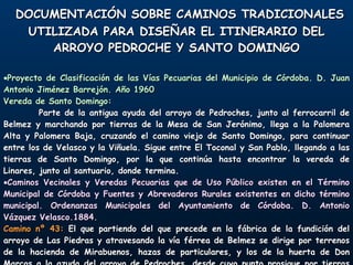 DOCUMENTACIÓN SOBRE CAMINOS TRADICIONALES UTILIZADA PARA DISEÑAR EL ITINERARIO DEL ARROYO PEDROCHE Y SANTO DOMINGO Proyecto de Clasificación de las Vías Pecuarias del Municipio de Córdoba. D. Juan Antonio Jiménez Barrejón. Año 1960 Vereda de Santo Domingo: Parte de la antigua ayuda del arroyo de Pedroches, junto al ferrocarril de Belmez y marchando por tierras de la Mesa de San Jerónimo, llega a la Palomera Alta y Palomera Baja, cruzando el camino viejo de Santo Domingo, para continuar entre los de Velasco y la Viñuela. Sigue entre El Toconal y San Pablo, llegando a las tierras de Santo Domingo, por la que continúa hasta encontrar la vereda de Linares, junto al santuario, donde termina. Caminos Vecinales y Veredas Pecuarias que de Uso Público existen en el Término Municipal de Córdoba y Fuentes y Abrevaderos Rurales existentes en dicho término municipal. Ordenanzas Municipales del Ayuntamiento de Córdoba. D. Antonio Vázquez Velasco.1884. Camino nº 43:  El que partiendo del que precede en la fábrica de la fundición del arroyo de Las Piedras y atravesando la vía férrea de Belmez se dirige por terrenos de la hacienda de Mirabuenos, hazas de particulares, y los de la huerta de Don Marcos a la azuda del arroyo de Pedroches, desde cuyo punto prosigue por tierras de las haciendas de La Trinidad, Los Mártires, Orive el Bajo, cueva de La Cabra, Los Villares y lagares de Barrinuevo y de Jesús, terminando en el santuario de Santo Domingo. 