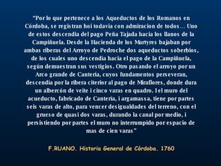 “ Por lo que pertenece a los Aqueductos de los Romanos en Córdoba, se registran hoi todavía con admiracion de todos… Uno de estos descendia del pago Peña Tajada hacia los llanos de la Campiñuela. Desde la Hacienda de los Martyres bajaban por ambas riberas del Arroyo de Pedroche dos aqueductos soberbios, de los cuales uno descendía hacia el pago de la Campiñuela, según demuestran sus vestigios. Otro pasando el arroyo por un Arco grande de Cantería, cuyos fundamentos perseveran, descendía por la ribera citerior al pago de Miraflores, donde dura un albercón de veite i cinco varas en quadro. I el muro del acueducto, fabricado de Cantería, i argamassa, tiene por partes seis varas de alto, para vencer desigualdades del terreno, con el grueso de quasi dos varas, durando la canal por medio, i persistiendo por partes el muro no interrumpido por espacio de mas de cien varas” F.RUANO. Historia General de Córdoba. 1760 