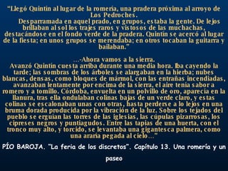 “ Llegó Quintín al lugar de la romería, una pradera próxima al arroyo de Los Pedroches. Desparramada en aquel prado, en grupos, estaba la gente. De lejos brillaban al sol los trajes raros y vistosos de las muchachas, destacándose en el fondo verde de la pradera. Quintín se acercó al lugar de la fiesta; en unos grupos se merendaba; en otros tocaban la guitarra y bailaban.” … -Ahora vamos a la sierra. Avanzó Quintín cuesta arriba durante una media hora. Iba cayendo la tarde; las sombras de los árboles se alargaban en la hierba; nubes blancas, densas, como bloques de mármol, con las entrañas incendiadas, avanzaban lentamente por encima de la sierra, el aire tenía sabor a romero y a tomillo. Córdoba, envuelta en un polvillo de oro, aparecía en la llanura, tras ella ondulaban colinas bajas de un verde claro, y estas colinas se escalonaban unas con otras, hasta perderse a lo lejos en una bruma dorada producida por la vibración de la luz. Sobre los tejados del pueblo se erguían las torres de las iglesias, las cúpulas pizarrosas, los cipreses negros y puntiagudos. Entre las tapias de una huerta, con el tronco muy alto, y torcido, se levantaba una gigantesca palmera, como una araría pegada al cielo…” PÍO BAROJA. “La feria de los discretos”. Capítulo 13. Una romería y un paseo 