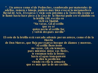 “… Un arroyo como el de Pedroches, sombreado por matorrales de adelfas, romero e hinojo, pudiera muy bien evocar la metamorfosis  fluvial de Acis. El espeso y viejo soto próximo a la Torrecilla (como se le llamó hasta hace poco a la casa de  la Huerta) pudo ser el aludido en la letrilla 188, escrita en 1620 en Madrid. “ No vayas, Gil al sotillo que yo sé quien novio al sotillo fue y volvió después novillo” El soto de la letrilla está surcado además por un arroyo, como el de la Huerta de Don Marcos, que fluía por espeso bosque de álamos y moreras. “ Al sotillo floreciente no vayas, Gil, sin temores, pues mientras miras sus flores,  te enraman toda la frente; hasta el agua transparente te dirá tu perdición  viendo en ella tu armazón que es más que la de un castillo… 
