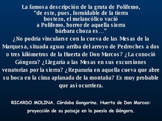 La famosa descripción de la gruta de Polifemo, “ de este, pues, formidable de la tierra bostezo, el melancólico vació a Polifemo, horror de aquella sierra bárbara choza es…” ¿No podría vincularse con la cueva de las Mesas de la Marquesa, situada aguas arriba del arroyo de Pedroches a dos o tres kilómetros de la Huerta de Don Marcos? ¿La conoció Góngora? ¿Llegaría a las Mesas en sus excursiones venatorias por la sierra? ¿Repararía en aquella cueva que abre su boca en la cima aplanada de la montaña? Es muy probable que así ocurriera. RICARDO MOLINA. Córdoba Gongorina. Huerta de Don Marcos: proyección de su paisaje en la poesía de Góngora. 