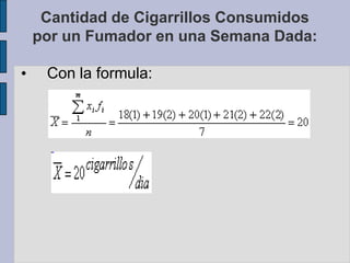 El fumador consume en promedio 20 cigarrillos diarios.Ejemplo cuando la variable esta agrupada.En una distribución de frecuencias, la media aritmética se calcula:Cantidad de Cigarrillos Consumidospor un Fumador en una Semana Dada: