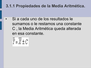 3.1.1 Propiedades de la Media Aritmética.Si a cada uno de los resultados le sumamos o le restamos una constante C , la Media Aritmética queda alterada en esa constante.Ejemplo de las baldosas, media 448 a cada uno de los datos restémosle una constante c=450