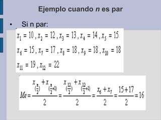 3.2 La MedianaOtra medida de tendencia central, utilizada principalmente en estadística no paramétrica, es la mediana, la cual no se basa en la magnitud de los datos, como la media aritmética, sino en la posición central que ocupa en el orden de su magnitud, dividiendo la información en dos partes iguales, dejando igual número de datos por encima y por debajo de ella.La Mediana Cuando los datos no están Agrupados en Intervalos.Sean X1, X2, X3, .... Xn  se define 