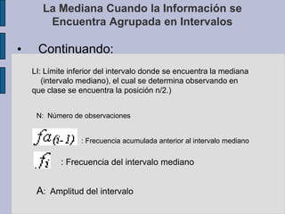 Ejemplo cuando n es parSi n par:A modo de aclaraciónComo se puede observar, en este caso la medianano es un dato perteneciente a la información, es un parámetro que divide la información dejando el 50% por encima y el 50% por debajo de ella.La Mediana Cuando la Información se Encuentra Agrupada en IntervalosSi la información esta agrupada en intervalos iguales, entonces la mediana se calcula según la siguiente expresión:Me: Mediana