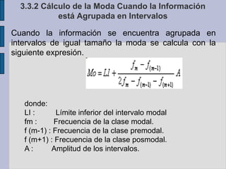 3.3.2 Cálculo de la Moda Cuando la Información está Agrupada en IntervalosCuando la información se encuentra agrupada en intervalos de igual tamaño la moda se calcula con la siguiente expresión.donde:LI :          Límite inferior del intervalo modalfm :        Frecuencia de la clase modal.f (m-1) : Frecuencia de la clase premodal.f (m+1) : Frecuencia de la clase posmodal.A :         Amplitud de los intervalos.